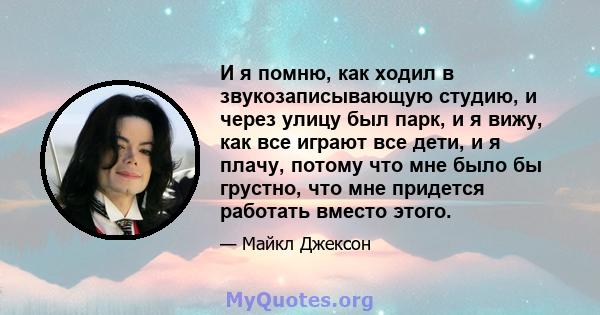 И я помню, как ходил в звукозаписывающую студию, и через улицу был парк, и я вижу, как все играют все дети, и я плачу, потому что мне было бы грустно, что мне придется работать вместо этого.