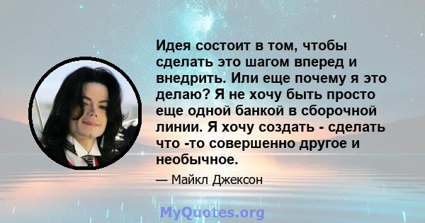 Идея состоит в том, чтобы сделать это шагом вперед и внедрить. Или еще почему я это делаю? Я не хочу быть просто еще одной банкой в ​​сборочной линии. Я хочу создать - сделать что -то совершенно другое и необычное.