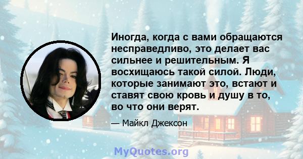 Иногда, когда с вами обращаются несправедливо, это делает вас сильнее и решительным. Я восхищаюсь такой силой. Люди, которые занимают это, встают и ставят свою кровь и душу в то, во что они верят.