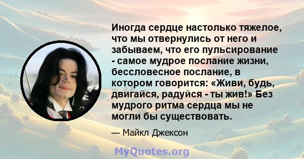 Иногда сердце настолько тяжелое, что мы отвернулись от него и забываем, что его пульсирование - самое мудрое послание жизни, бессловесное послание, в котором говорится: «Живи, будь, двигайся, радуйся - ты жив!» Без