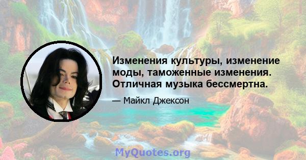 Изменения культуры, изменение моды, таможенные изменения. Отличная музыка бессмертна.