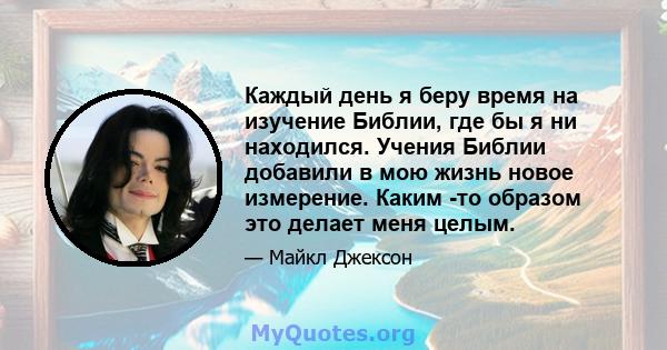 Каждый день я беру время на изучение Библии, где бы я ни находился. Учения Библии добавили в мою жизнь новое измерение. Каким -то образом это делает меня целым.