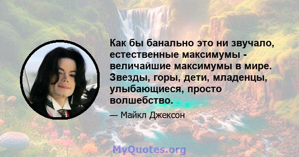 Как бы банально это ни звучало, естественные максимумы - величайшие максимумы в мире. Звезды, горы, дети, младенцы, улыбающиеся, просто волшебство.