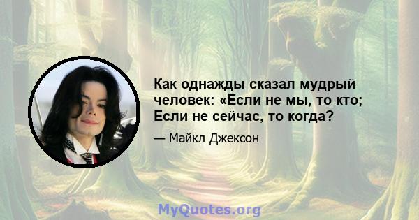 Как однажды сказал мудрый человек: «Если не мы, то кто; Если не сейчас, то когда?