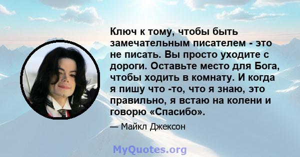 Ключ к тому, чтобы быть замечательным писателем - это не писать. Вы просто уходите с дороги. Оставьте место для Бога, чтобы ходить в комнату. И когда я пишу что -то, что я знаю, это правильно, я встаю на колени и говорю 