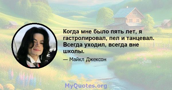 Когда мне было пять лет, я гастролировал, пел и танцевал. Всегда уходил, всегда вне школы.