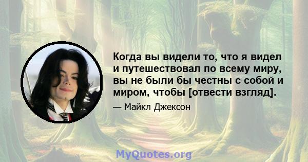 Когда вы видели то, что я видел и путешествовал по всему миру, вы не были бы честны с собой и миром, чтобы [отвести взгляд].