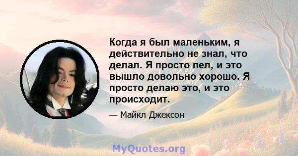 Когда я был маленьким, я действительно не знал, что делал. Я просто пел, и это вышло довольно хорошо. Я просто делаю это, и это происходит.