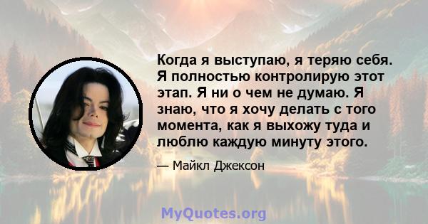 Когда я выступаю, я теряю себя. Я полностью контролирую этот этап. Я ни о чем не думаю. Я знаю, что я хочу делать с того момента, как я выхожу туда и люблю каждую минуту этого.