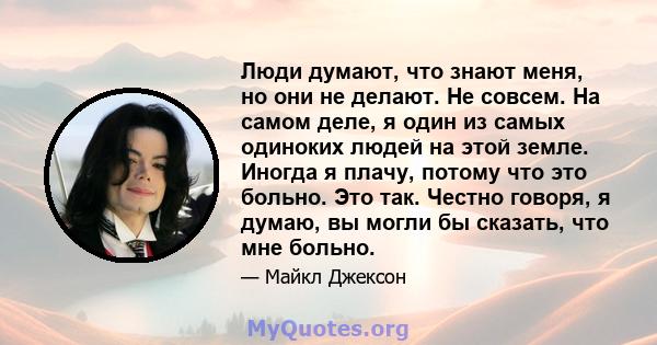 Люди думают, что знают меня, но они не делают. Не совсем. На самом деле, я один из самых одиноких людей на этой земле. Иногда я плачу, потому что это больно. Это так. Честно говоря, я думаю, вы могли бы сказать, что мне 