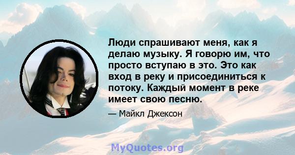 Люди спрашивают меня, как я делаю музыку. Я говорю им, что просто вступаю в это. Это как вход в реку и присоединиться к потоку. Каждый момент в реке имеет свою песню.