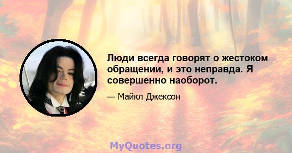 Люди всегда говорят о жестоком обращении, и это неправда. Я совершенно наоборот.