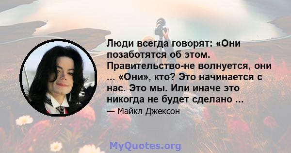 Люди всегда говорят: «Они позаботятся об этом. Правительство-не волнуется, они ... «Они», кто? Это начинается с нас. Это мы. Или иначе это никогда не будет сделано ...