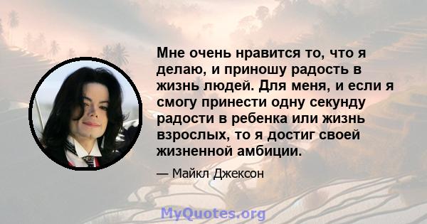 Мне очень нравится то, что я делаю, и приношу радость в жизнь людей. Для меня, и если я смогу принести одну секунду радости в ребенка или жизнь взрослых, то я достиг своей жизненной амбиции.