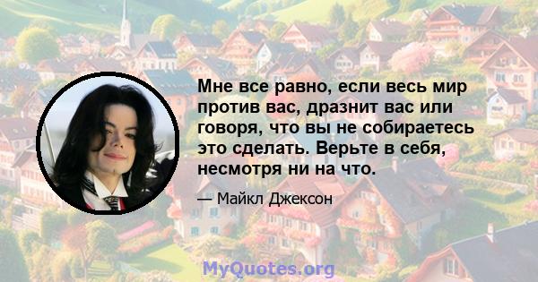 Мне все равно, если весь мир против вас, дразнит вас или говоря, что вы не собираетесь это сделать. Верьте в себя, несмотря ни на что.