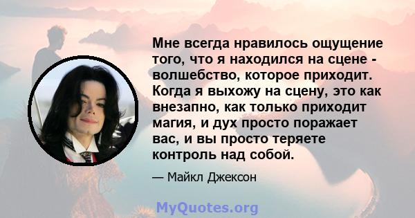 Мне всегда нравилось ощущение того, что я находился на сцене - волшебство, которое приходит. Когда я выхожу на сцену, это как внезапно, как только приходит магия, и дух просто поражает вас, и вы просто теряете контроль