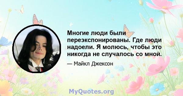 Многие люди были переэкспонированы. Где люди надоели. Я молюсь, чтобы это никогда не случалось со мной.