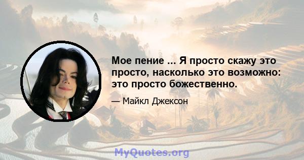 Мое пение ... Я просто скажу это просто, насколько это возможно: это просто божественно.