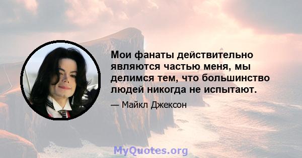 Мои фанаты действительно являются частью меня, мы делимся тем, что большинство людей никогда не испытают.