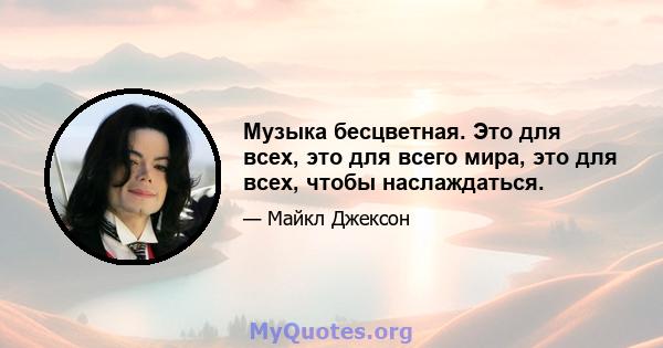 Музыка бесцветная. Это для всех, это для всего мира, это для всех, чтобы наслаждаться.