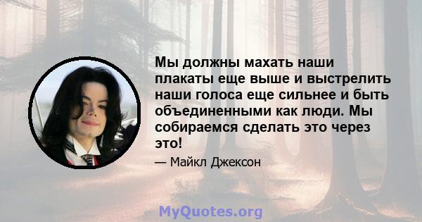 Мы должны махать наши плакаты еще выше и выстрелить наши голоса еще сильнее и быть объединенными как люди. Мы собираемся сделать это через это!