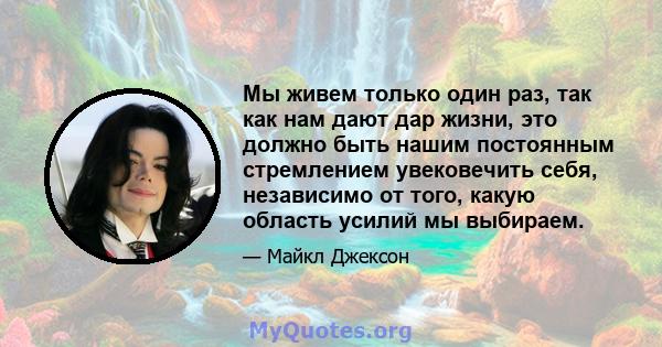 Мы живем только один раз, так как нам дают дар жизни, это должно быть нашим постоянным стремлением увековечить себя, независимо от того, какую область усилий мы выбираем.