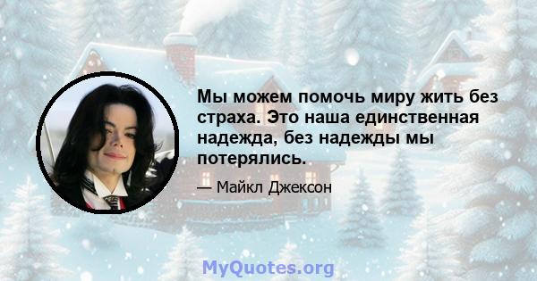 Мы можем помочь миру жить без страха. Это наша единственная надежда, без надежды мы потерялись.