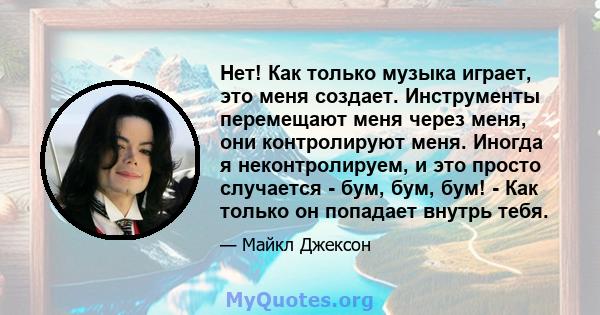 Нет! Как только музыка играет, это меня создает. Инструменты перемещают меня через меня, они контролируют меня. Иногда я неконтролируем, и это просто случается - бум, бум, бум! - Как только он попадает внутрь тебя.