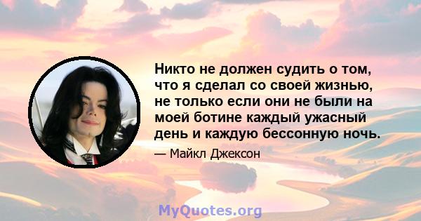 Никто не должен судить о том, что я сделал со своей жизнью, не только если они не были на моей ботине каждый ужасный день и каждую бессонную ночь.