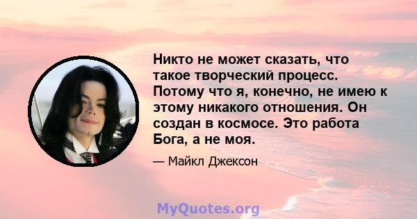 Никто не может сказать, что такое творческий процесс. Потому что я, конечно, не имею к этому никакого отношения. Он создан в космосе. Это работа Бога, а не моя.