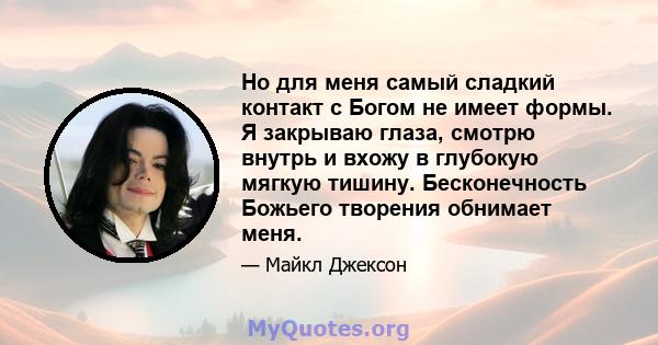 Но для меня самый сладкий контакт с Богом не имеет формы. Я закрываю глаза, смотрю внутрь и вхожу в глубокую мягкую тишину. Бесконечность Божьего творения обнимает меня.