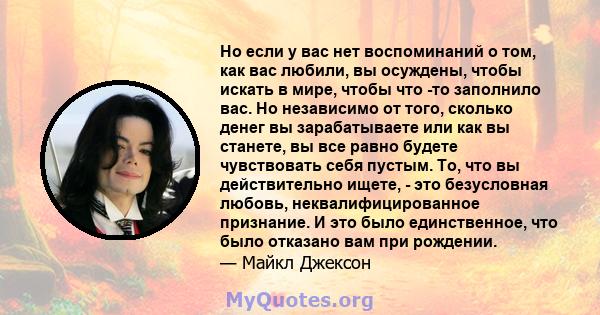 Но если у вас нет воспоминаний о том, как вас любили, вы осуждены, чтобы искать в мире, чтобы что -то заполнило вас. Но независимо от того, сколько денег вы зарабатываете или как вы станете, вы все равно будете