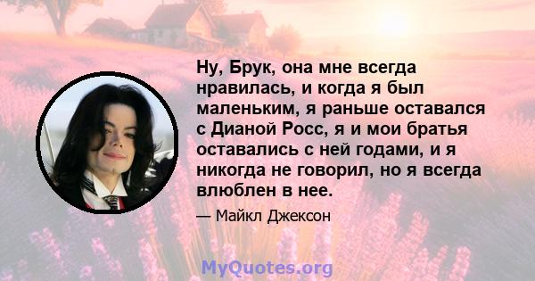 Ну, Брук, она мне всегда нравилась, и когда я был маленьким, я раньше оставался с Дианой Росс, я и мои братья оставались с ней годами, и я никогда не говорил, но я всегда влюблен в нее.