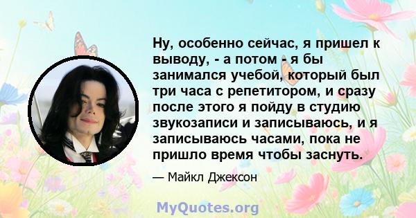 Ну, особенно сейчас, я пришел к выводу, - а потом - я бы занимался учебой, который был три часа с репетитором, и сразу после этого я пойду в студию звукозаписи и записываюсь, и я записываюсь часами, пока не пришло время 