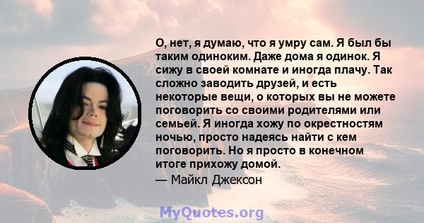 О, нет, я думаю, что я умру сам. Я был бы таким одиноким. Даже дома я одинок. Я сижу в своей комнате и иногда плачу. Так сложно заводить друзей, и есть некоторые вещи, о которых вы не можете поговорить со своими