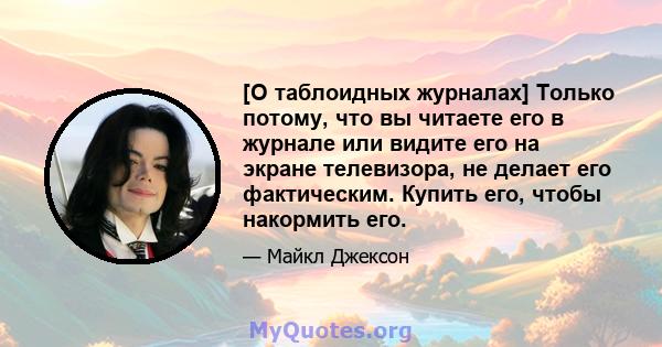 [О таблоидных журналах] Только потому, что вы читаете его в журнале или видите его на экране телевизора, не делает его фактическим. Купить его, чтобы накормить его.