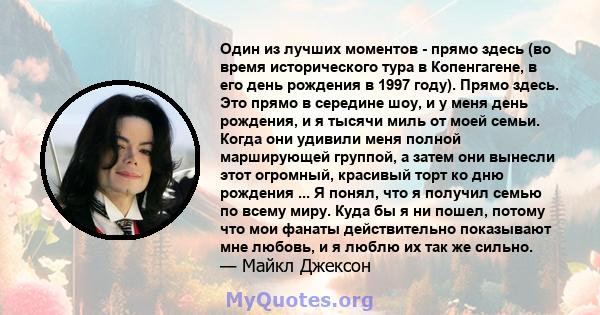 Один из лучших моментов - прямо здесь (во время исторического тура в Копенгагене, в его день рождения в 1997 году). Прямо здесь. Это прямо в середине шоу, и у меня день рождения, и я тысячи миль от моей семьи. Когда они 