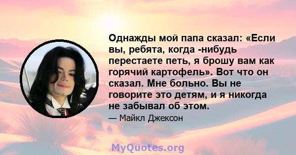 Однажды мой папа сказал: «Если вы, ребята, когда -нибудь перестаете петь, я брошу вам как горячий картофель». Вот что он сказал. Мне больно. Вы не говорите это детям, и я никогда не забывал об этом.