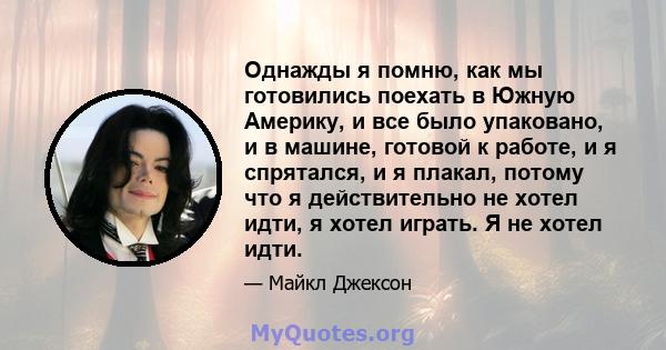 Однажды я помню, как мы готовились поехать в Южную Америку, и все было упаковано, и в машине, готовой к работе, и я спрятался, и я плакал, потому что я действительно не хотел идти, я хотел играть. Я не хотел идти.