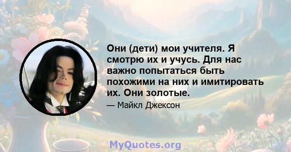 Они (дети) мои учителя. Я смотрю их и учусь. Для нас важно попытаться быть похожими на них и имитировать их. Они золотые.