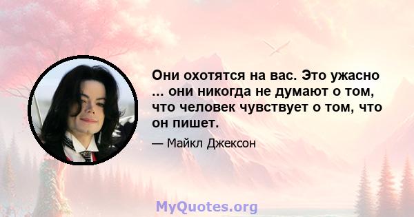 Они охотятся на вас. Это ужасно ... они никогда не думают о том, что человек чувствует о том, что он пишет.