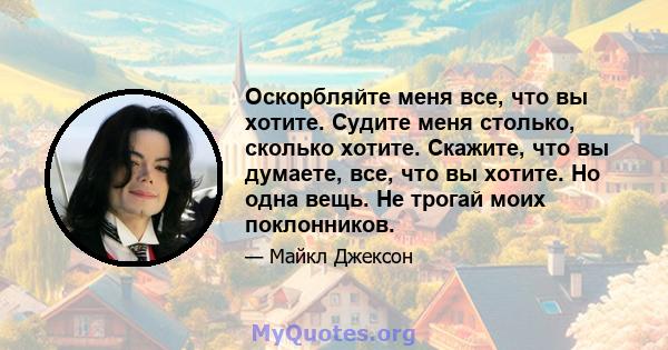 Оскорбляйте меня все, что вы хотите. Судите меня столько, сколько хотите. Скажите, что вы думаете, все, что вы хотите. Но одна вещь. Не трогай моих поклонников.