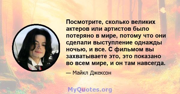 Посмотрите, сколько великих актеров или артистов было потеряно в мире, потому что они сделали выступление однажды ночью, и все. С фильмом вы захватываете это, это показано во всем мире, и он там навсегда.