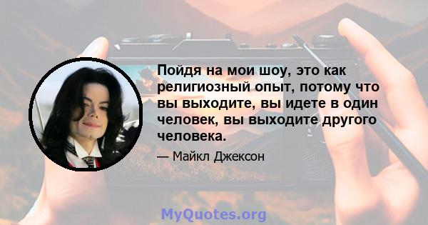 Пойдя на мои шоу, это как религиозный опыт, потому что вы выходите, вы идете в один человек, вы выходите другого человека.