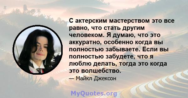 С актерским мастерством это все равно, что стать другим человеком. Я думаю, что это аккуратно, особенно когда вы полностью забываете. Если вы полностью забудете, что я люблю делать, тогда это когда это волшебство.