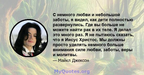 С немного любви и небольшой заботы, я видел, как дети полностью развернулись. Где вы больше не можете найти рак в их теле. Я делал это много раз. Я не пытаюсь сказать, что я Иисус Христос. Мы должны просто уделять