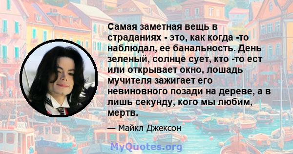 Самая заметная вещь в страданиях - это, как когда -то наблюдал, ее банальность. День зеленый, солнце сует, кто -то ест или открывает окно, лошадь мучителя зажигает его невиновного позади на дереве, а в лишь секунду,