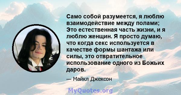 Само собой разумеется, я люблю взаимодействие между полами; Это естественная часть жизни, и я люблю женщин. Я просто думаю, что когда секс используется в качестве формы шантажа или силы, это отвратительное использование 