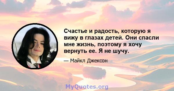 Счастье и радость, которую я вижу в глазах детей. Они спасли мне жизнь, поэтому я хочу вернуть ее. Я не шучу.