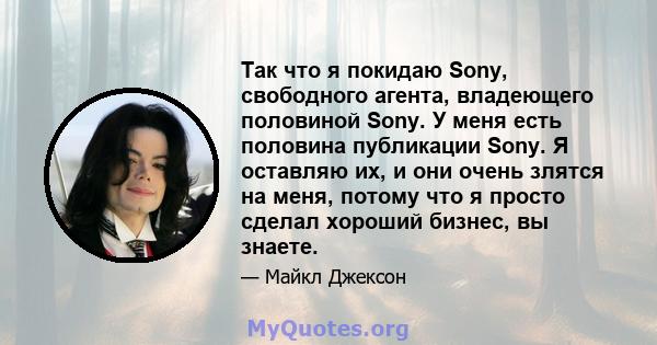 Так что я покидаю Sony, свободного агента, владеющего половиной Sony. У меня есть половина публикации Sony. Я оставляю их, и они очень злятся на меня, потому что я просто сделал хороший бизнес, вы знаете.